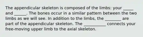 The appendicular skeleton is composed of the limbs: your _____ and ______. The bones occur in a similar pattern between the two limbs as we will see. In addition to the limbs, the ________ are part of the appendicular skeleton. The ___________ connects your free-moving upper limb to the axial skeleton.