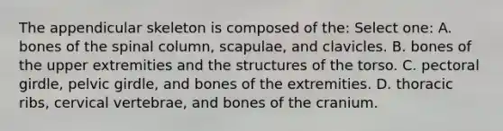 The appendicular skeleton is composed of the: Select one: A. bones of the spinal column, scapulae, and clavicles. B. bones of the upper extremities and the structures of the torso. C. pectoral girdle, pelvic girdle, and bones of the extremities. D. thoracic ribs, cervical vertebrae, and bones of the cranium.