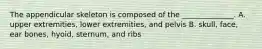 The appendicular skeleton is composed of the ______________. A. upper extremities, lower extremities, and pelvis B. skull, face, ear bones, hyoid, sternum, and ribs