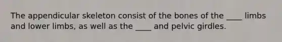 The appendicular skeleton consist of the bones of the ____ limbs and lower limbs, as well as the ____ and pelvic girdles.