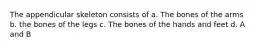 The appendicular skeleton consists of a. The bones of the arms b. the bones of the legs c. The bones of the hands and feet d. A and B