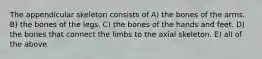 The appendicular skeleton consists of A) the bones of the arms. B) the bones of the legs. C) the bones of the hands and feet. D) the bones that connect the limbs to the axial skeleton. E) all of the above