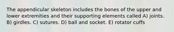 The appendicular skeleton includes the bones of the upper and lower extremities and their supporting elements called A) joints. B) girdles. C) sutures. D) ball and socket. E) rotator cuffs