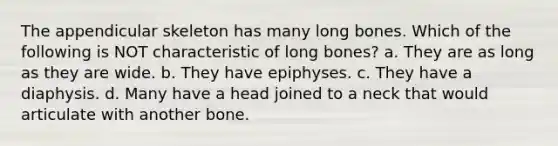 The appendicular skeleton has many long bones. Which of the following is NOT characteristic of long bones? a. They are as long as they are wide. b. They have epiphyses. c. They have a diaphysis. d. Many have a head joined to a neck that would articulate with another bone.