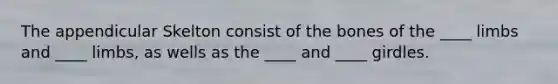 The appendicular Skelton consist of the bones of the ____ limbs and ____ limbs, as wells as the ____ and ____ girdles.