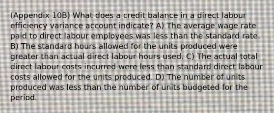 (Appendix 10B) What does a credit balance in a direct labour efficiency variance account indicate? A) The average wage rate paid to direct labour employees was less than the standard rate. B) The standard hours allowed for the units produced were greater than actual direct labour hours used. C) The actual total direct labour costs incurred were less than standard direct labour costs allowed for the units produced. D) The number of units produced was less than the number of units budgeted for the period.