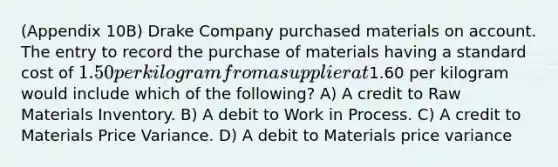 (Appendix 10B) Drake Company purchased materials on account. The entry to record the purchase of materials having a standard cost of 1.50 per kilogram from a supplier at1.60 per kilogram would include which of the following? A) A credit to Raw Materials Inventory. B) A debit to Work in Process. C) A credit to Materials Price Variance. D) A debit to Materials price variance