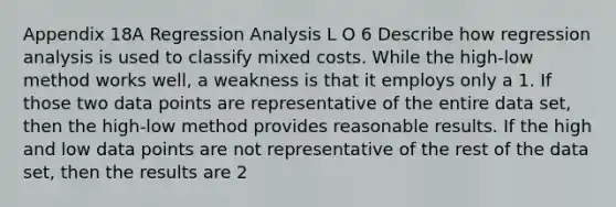 Appendix 18A Regression Analysis L O 6 Describe how regression analysis is used to classify mixed costs. While the high-low method works well, a weakness is that it employs only a 1. If those two data points are representative of the entire data set, then the high-low method provides reasonable results. If the high and low data points are not representative of the rest of the data set, then the results are 2