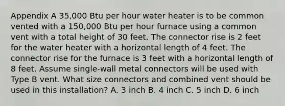 Appendix A 35,000 Btu per hour water heater is to be common vented with a 150,000 Btu per hour furnace using a common vent with a total height of 30 feet. The connector rise is 2 feet for the water heater with a horizontal length of 4 feet. The connector rise for the furnace is 3 feet with a horizontal length of 8 feet. Assume single-wall metal connectors will be used with Type B vent. What size connectors and combined vent should be used in this installation? A. 3 inch B. 4 inch C. 5 inch D. 6 inch