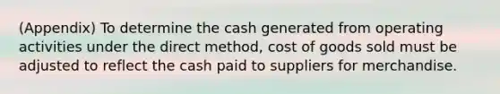 (Appendix) To determine the cash generated from operating activities under the direct method, cost of goods sold must be adjusted to reflect the cash paid to suppliers for merchandise.