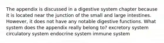 The appendix is discussed in a digestive system chapter because it is located near the junction of the small and large intestines. However, it does not have any notable digestive functions. What system does the appendix really belong to? excretory system circulatory system endocrine system immune system