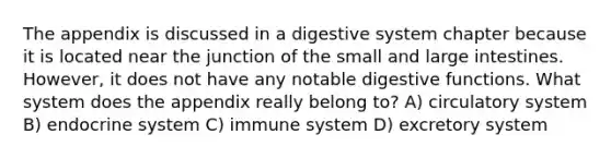 The appendix is discussed in a digestive system chapter because it is located near the junction of the small and large intestines. However, it does not have any notable digestive functions. What system does the appendix really belong to? A) circulatory system B) endocrine system C) immune system D) excretory system