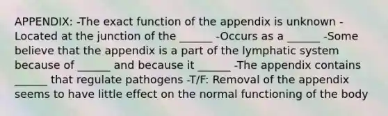 APPENDIX: -The exact function of the appendix is unknown -Located at the junction of the ______ -Occurs as a ______ -Some believe that the appendix is a part of the lymphatic system because of ______ and because it ______ -The appendix contains ______ that regulate pathogens -T/F: Removal of the appendix seems to have little effect on the normal functioning of the body