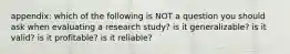 appendix: which of the following is NOT a question you should ask when evaluating a research study? is it generalizable? is it valid? is it profitable? is it reliable?