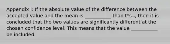 Appendix I: If the <a href='https://www.questionai.com/knowledge/kbbTh4ZPeb-absolute-value' class='anchor-knowledge'>absolute value</a> of the difference between the accepted value and the mean is ___________ than t*sₘ, then it is concluded that the two values are significantly different at the chosen confidence level. This means that the value ___________ be included.