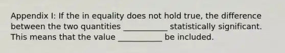 Appendix I: If the in equality does not hold true, the difference between the two quantities ___________ statistically significant. This means that the value ___________ be included.