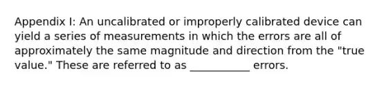 Appendix I: An uncalibrated or improperly calibrated device can yield a series of measurements in which the errors are all of approximately the same magnitude and direction from the "true value." These are referred to as ___________ errors.