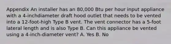 Appendix An installer has an 80,000 Btu per hour input appliance with a 4-inchdiameter draft hood outlet that needs to be vented into a 12-foot-high Type B vent. The vent connector has a 5-foot lateral length and is also Type B. Can this appliance be vented using a 4-inch-diameter vent? A. Yes B. No