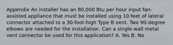 Appendix An installer has an 80,000 Btu per hour input fan-assisted appliance that must be installed using 10 feet of lateral connector attached to a 30-foot-high Type B vent. Two 90-degree elbows are needed for the installation. Can a single-wall metal vent connector be used for this application? A. Yes B. No