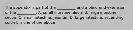 The appendix is part of the __________ and a blind-end extension of the __________. A. small intestine, ileum B. large intestine, cecum C. small intestine, jejunum D. large intestine, ascending colon E. none of the above