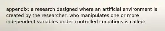 appendix: a research designed where an artificial environment is created by the researcher, who manipulates one or more independent variables under controlled conditions is called: