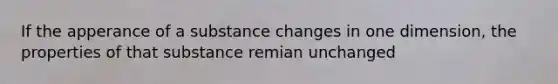 If the apperance of a substance changes in one dimension, the properties of that substance remian unchanged