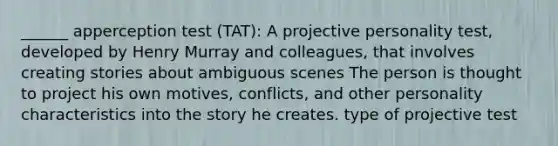 ______ apperception test (TAT): A projective personality test, developed by Henry Murray and colleagues, that involves creating stories about ambiguous scenes The person is thought to project his own motives, conflicts, and other personality characteristics into the story he creates. type of projective test