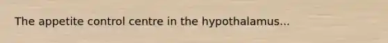 The appetite control centre in the hypothalamus...