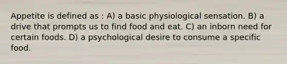 Appetite is defined as : A) a basic physiological sensation. B) a drive that prompts us to find food and eat. C) an inborn need for certain foods. D) a psychological desire to consume a specific food.