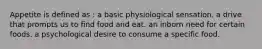 Appetite is defined as : a basic physiological sensation. a drive that prompts us to find food and eat. an inborn need for certain foods. a psychological desire to consume a specific food.