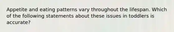 Appetite and eating patterns vary throughout the lifespan. Which of the following statements about these issues in toddlers is accurate?