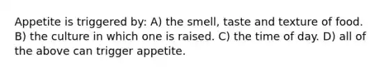 Appetite is triggered by: A) the smell, taste and texture of food. B) the culture in which one is raised. C) the time of day. D) all of the above can trigger appetite.