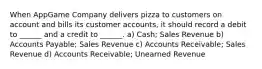 When AppGame Company delivers pizza to customers on account and bills its customer accounts, it should record a debit to ______ and a credit to ______. a) Cash; Sales Revenue b) Accounts Payable; Sales Revenue c) Accounts Receivable; Sales Revenue d) Accounts Receivable; Unearned Revenue