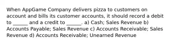 When AppGame Company delivers pizza to customers on account and bills its customer accounts, it should record a debit to ______ and a credit to ______. a) Cash; Sales Revenue b) Accounts Payable; Sales Revenue c) Accounts Receivable; Sales Revenue d) Accounts Receivable; Unearned Revenue