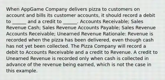 When AppGame Company delivers pizza to customers on account and bills its customer accounts, it should record a debit to ______ and a credit to ______. Accounts Receivable; Sales Revenue Cash; Sales Revenue Accounts Payable; Sales Revenue Accounts Receivable; Unearned Revenue Rationale: Revenue is recorded when the pizza has been delivered, even though cash has not yet been collected. The Pizza Company will record a debit to Accounts Receivable and a credit to Revenue. A credit to Unearned Revenue is recorded only when cash is collected in advance of the revenue being earned, which is not the case in this example.