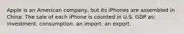 Apple is an American company, but its iPhones are assembled in China. The sale of each iPhone is counted in U.S. GDP as: investment. consumption. an import. an export.