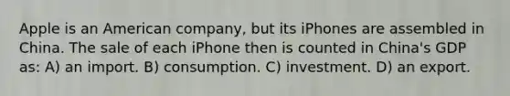 Apple is an American company, but its iPhones are assembled in China. The sale of each iPhone then is counted in China's GDP as: A) an import. B) consumption. C) investment. D) an export.