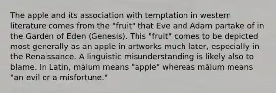 The apple and its association with temptation in western literature comes from the "fruit" that Eve and Adam partake of in the Garden of Eden (Genesis). This "fruit" comes to be depicted most generally as an apple in artworks much later, especially in the Renaissance. A linguistic misunderstanding is likely also to blame. In Latin, mālum means "apple" whereas mălum means "an evil or a misfortune."