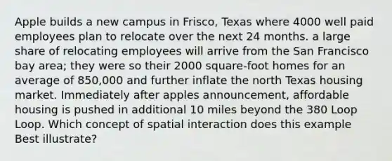 Apple builds a new campus in Frisco, Texas where 4000 well paid employees plan to relocate over the next 24 months. a large share of relocating employees will arrive from the San Francisco bay area; they were so their 2000 square-foot homes for an average of 850,000 and further inflate the north Texas housing market. Immediately after apples announcement, affordable housing is pushed in additional 10 miles beyond the 380 Loop Loop. Which concept of spatial interaction does this example Best illustrate?