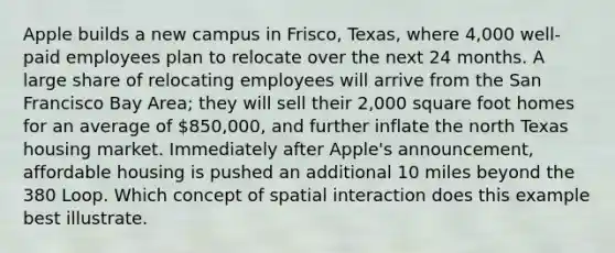 Apple builds a new campus in Frisco, Texas, where 4,000 well-paid employees plan to relocate over the next 24 months. A large share of relocating employees will arrive from the San Francisco Bay Area; they will sell their 2,000 square foot homes for an average of 850,000, and further inflate the north Texas housing market. Immediately after Apple's announcement, affordable housing is pushed an additional 10 miles beyond the 380 Loop. Which concept of spatial interaction does this example best illustrate.