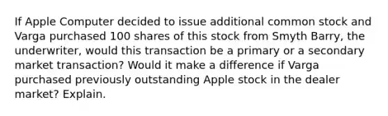 If Apple Computer decided to issue additional common stock and Varga purchased 100 shares of this stock from Smyth Barry, the underwriter, would this transaction be a primary or a secondary market transaction? Would it make a difference if Varga purchased previously outstanding Apple stock in the dealer market? Explain.