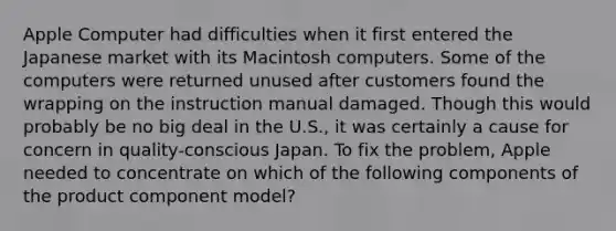 Apple Computer had difficulties when it first entered the Japanese market with its Macintosh computers. Some of the computers were returned unused after customers found the wrapping on the instruction manual damaged. Though this would probably be no big deal in the U.S., it was certainly a cause for concern in quality-conscious Japan. To fix the problem, Apple needed to concentrate on which of the following components of the product component model?