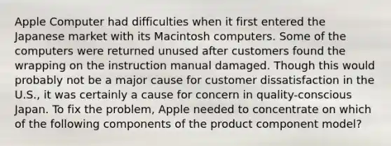 Apple Computer had difficulties when it first entered the Japanese market with its Macintosh computers. Some of the computers were returned unused after customers found the wrapping on the instruction manual damaged. Though this would probably not be a major cause for customer dissatisfaction in the U.S., it was certainly a cause for concern in quality-conscious Japan. To fix the problem, Apple needed to concentrate on which of the following components of the product component model?