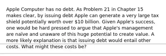 Apple Computer has no debt. As Problem 21 in Chapter 15 makes clear, by issuing debt Apple can generate a very large tax shield potentially worth over 10 billion. Given Apple's success, one would be hard pressed to argue that Apple's management are naïve and unaware of this huge potential to create value. A more likely explanation is that issuing debt would entail other costs. What might these costs be?