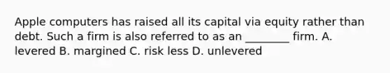 Apple computers has raised all its capital via equity rather than debt. Such a firm is also referred to as an ________ firm. A. levered B. margined C. risk less D. unlevered