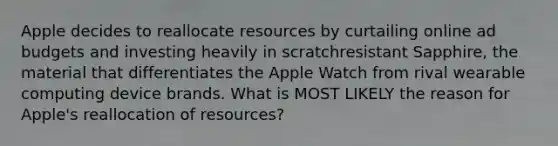 Apple decides to reallocate resources by curtailing online ad budgets and investing heavily in scratchresistant Sapphire, the material that differentiates the Apple Watch from rival wearable computing device brands. What is MOST LIKELY the reason for Apple's reallocation of resources?