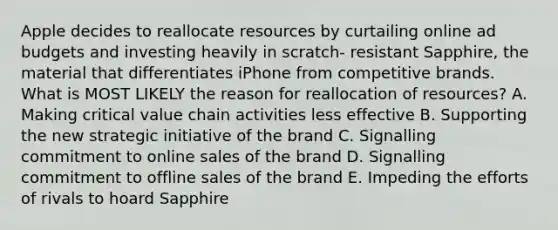 Apple decides to reallocate resources by curtailing online ad budgets and investing heavily in scratch- resistant Sapphire, the material that differentiates iPhone from competitive brands. What is MOST LIKELY the reason for reallocation of resources? A. Making critical value chain activities less effective B. Supporting the new strategic initiative of the brand C. Signalling commitment to online sales of the brand D. Signalling commitment to offline sales of the brand E. Impeding the efforts of rivals to hoard Sapphire