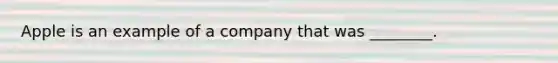 Apple is an example of a company that was ________.