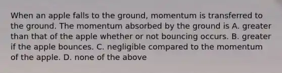 When an apple falls to the ground, momentum is transferred to the ground. The momentum absorbed by the ground is A. greater than that of the apple whether or not bouncing occurs. B. greater if the apple bounces. C. negligible compared to the momentum of the apple. D. none of the above