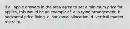 If all apple growers in the area agree to set a minimum price for apples, this would be an example of: a. a tying arrangement. b. horizontal price fixing. c. horizontal allocation. d. vertical market restraint.